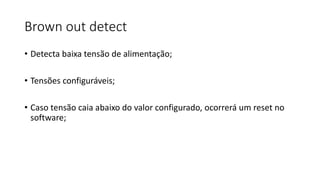Brown out detect
• Detecta baixa tensão de alimentação;
• Tensões configuráveis;
• Caso tensão caia abaixo do valor configurado, ocorrerá um reset no
software;
 