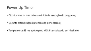 Power Up Timer
• Circuito interno que retarda o inicio da execução do programa;
• Garante estabilização da tensão de alimentação;
• Tempo: cerca 65 ms após o pino MCLR ser colocado em nível alto;
 