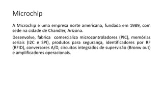 Microchip
A Microchip é uma empresa norte americana, fundada em 1989, com
sede na cidade de Chandler, Arizona.
Desenvolve, fabrica comercializa microcontroladores (PIC), memórias
seriais (I2C e SPI), produtos para segurança, identificadores por RF
(RFID), conversores A/D, circuitos integrados de supervisão (Bronw out)
e amplificadores operacionais.
 