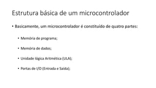 Estrutura básica de um microcontrolador
• Basicamente, um microcontrolador é constituído de quatro partes:
• Memória de programa;
• Memória de dados;
• Unidade lógica Aritmética (ULA);
• Portas de I/O (Entrada e Saída);
 