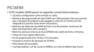 PIC16F84
• O PIC modelo 16F84 possui as seguintes características básicas:
• 13 portas configuráveis como entrada ou saída;
• Memória de programação do tipo FLASH com 1024 posições (1k), que permite
que a memória de programa seja apagada e reescrita no mesmo circuito
integrado (CI) quantas vezes forem necessárias;
• Memória de dados do tipo RAM de 8 bits com 90 posições, sendo que 68
bytes são disponíveis para uso geral;
• Memória adicional interna do tipo EEPROM não volátil de 8 bits e 64 bytes;
• 4 tipos de interrupções diferentes;
• Via de programação com 14 bits e 35 instruções;
• Frequência máxima de operação de 20 MHz;
• Pilha (Stack) de 8 posições;
• 2 temporizadores: um de usuário (TMR0) e um interno (Watch Dog Timer).
 