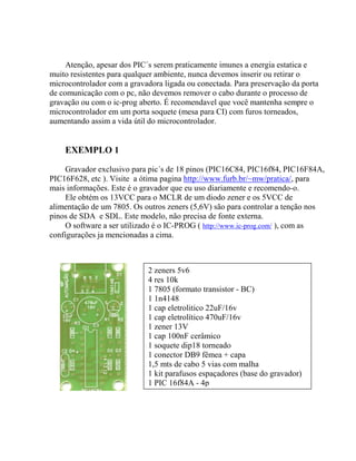 Atenção, apesar dos PIC´s serem praticamente imunes a energia estatica e 
muito resistentes para qualquer ambiente, nunca devemos inserir ou retirar o 
microcontrolador com a gravadora ligada ou conectada. Para preservação da porta 
de comunicação com o pc, não devemos remover o cabo durante o processo de 
gravação ou com o ic-prog aberto. É recomendavel que você mantenha sempre o 
microcontrolador em um porta soquete (mesa para CI) com furos torneados, 
aumentando assim a vida útil do microcontrolador. 
EXEMPLO 1 
Gravador exclusivo para pic´s de 18 pinos (PIC16C84, PIC16f84, PIC16F84A, 
PIC16F628, etc ). Visite a ótima pagina http://www.furb.br/~mw/pratica/, para 
mais informações. Este é o gravador que eu uso diariamente e recomendo-o. 
Ele obtém os 13VCC para o MCLR de um diodo zener e os 5VCC de 
alimentação de um 7805. Os outros zeners (5,6V) são para controlar a tenção nos 
pinos de SDA e SDL. Este modelo, não precisa de fonte externa. 
O software a ser utilizado é o IC-PROG ( http://www.ic-prog.com/ ), com as 
configurações ja mencionadas a cima. 
2 zeners 5v6 
4 res 10k 
1 7805 (formato transistor - BC) 
1 1n4148 
1 cap eletrolitico 22uF/16v 
1 cap eletrolítico 470uF/16v 
1 zener 13V 
1 cap 100nF cerâmico 
1 soquete dip18 torneado 
1 conector DB9 fêmea + capa 
1,5 mts de cabo 5 vias com malha 
1 kit parafusos espaçadores (base do gravador) 
1 PIC 16f84A - 4p 
 