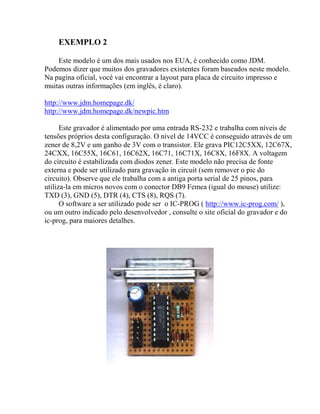 EXEMPLO 2 
Este modelo é um dos mais usados nos EUA, é conhecido como JDM. 
Podemos dizer que muitos dos gravadores existentes foram baseados neste modelo. 
Na pagina oficial, você vai encontrar a layout para placa de circuito impresso e 
muitas outras informações (em inglês, é claro). 
http://www.jdm.homepage.dk/ 
http://www.jdm.homepage.dk/newpic.htm 
Este gravador é alimentado por uma entrada RS-232 e trabalha com níveis de 
tensões próprios desta configuração. O nível de 14VCC é conseguido através de um 
zener de 8,2V e um ganho de 3V com o transistor. Ele grava PIC12C5XX, 12C67X, 
24CXX, 16C55X, 16C61, 16C62X, 16C71, 16C71X, 16C8X, 16F8X. A voltagem 
do circuito é estabilizada com diodos zener. Este modelo não precisa de fonte 
externa e pode ser utilizado para gravação in circuit (sem remover o pic do 
circuito). Observe que ele trabalha com a antiga porta serial de 25 pinos, para 
utiliza-la em micros novos com o conector DB9 Femea (igual do mouse) utilize: 
TXD (3), GND (5), DTR (4), CTS (8), RQS (7). 
O software a ser utilizado pode ser o IC-PROG ( http://www.ic-prog.com/ ), 
ou um outro indicado pelo desenvolvedor , consulte o site oficial do gravador e do 
ic-prog, para maiores detalhes. 
 