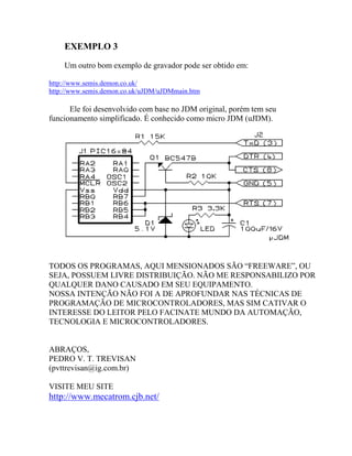 EXEMPLO 3 
Um outro bom exemplo de gravador pode ser obtido em: 
http://www.semis.demon.co.uk/ 
http://www.semis.demon.co.uk/uJDM/uJDMmain.htm 
Ele foi desenvolvido com base no JDM original, porém tem seu 
funcionamento simplificado. É conhecido como micro JDM (uJDM). 
TODOS OS PROGRAMAS, AQUI MENSIONADOS SÃO “FREEWARE”, OU 
SEJA, POSSUEM LIVRE DISTRIBUIÇÃO. NÃO ME RESPONSABILIZO POR 
QUALQUER DANO CAUSADO EM SEU EQUIPAMENTO. 
NOSSA INTENÇÃO NÃO FOI A DE APROFUNDAR NAS TÉCNICAS DE 
PROGRAMAÇÃO DE MICROCONTROLADORES, MAS SIM CATIVAR O 
INTERESSE DO LEITOR PELO FACINATE MUNDO DA AUTOMAÇÃO, 
TECNOLOGIA E MICROCONTROLADORES. 
ABRAÇOS, 
PEDRO V. T. TREVISAN 
(pvttrevisan@ig.com.br) 
VISITE MEU SITE 
http://www.mecatrom.cjb.net/ 
