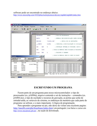 software pode ser encontrado no endereço abaixo. 
http://www.microchip.com/1010/pline/tools/picmicro/devenv/mplabi/mplab6/index.htm 
ESCREVENDO UM PROGRAMA 
Fazem parte de um programa para nosso microcontrolador: o tipo do 
processador (ex. p16f84a), arquivo contendo o set de instruções – comandos (ex. 
p16f84.inc), o tipo de oscilador e recursos de gravação, as portas que serão de 
entrada/saída, as variaveis do sistema, os endereços de memória que cada parte do 
programa vai utilizar, e o mais importante: A lógica de programação. 
Para aprender a programar no pic, não deixe de visitar esta excelente pagina: 
http://tanzilli.com/pbe/brasiliano/index.htm( em português ) ou baixe o curso em 
http://www.mecatrom.cjb.net/ , na seção de downloads. 
 