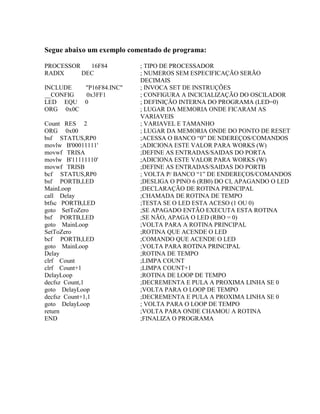 Segue abaixo um exemplo comentado de programa: 
PROCESSOR 16F84 ; TIPO DE PROCESSADOR 
RADIX DEC ; NUMEROS SEM ESPECIFICAÇÃO SERÃO 
DECIMAIS 
INCLUDE "P16F84.INC" ; INVOCA SET DE INSTRUÇÕES 
__CONFIG 0x3FF1 ; CONFIGURA A INCICIALIZAÇÃO DO OSCILADOR 
LED EQU 0 ; DEFINIÇÃO INTERNA DO PROGRAMA (LED=0) 
ORG 0x0C ; LUGAR DA MEMORIA ONDE FICARAM AS 
VARIAVEIS 
Count RES 2 ; VARIAVEL E TAMANHO 
ORG 0x00 ; LUGAR DA MEMORIA ONDE DO PONTO DE RESET 
bsf STATUS,RP0 ;ACESSA O BANCO “0” DE NDEREÇOS/COMANDOS 
movlw B'00011111' ;ADICIONA ESTE VALOR PARA WORKS (W) 
movwf TRISA ;DEFINE AS ENTRADAS/SAIDAS DO PORTA 
movlw B'11111110' ;ADICIONA ESTE VALOR PARA WORKS (W) 
movwf TRISB ;DEFINE AS ENTRADAS/SAIDAS DO PORTB 
bcf STATUS,RP0 ; VOLTA P/ BANCO “1” DE ENDEREÇOS/COMANDOS 
bsf PORTB,LED ;DESLIGA O PINO 6 (RB0) DO CI, APAGANDO O LED 
MainLoop ;DECLARAÇÃO DE ROTINA PRINCIPAL 
call Delay ;CHAMADA DE ROTINA DE TEMPO 
btfsc PORTB,LED ;TESTA SE O LED ESTA ACESO (1 OU 0) 
goto SetToZero ;SE APAGADO ENTÃO EXECUTA ESTA ROTINA 
bsf PORTB,LED ;SE NÃO, APAGA O LED (RBO = 0) 
goto MainLoop ;VOLTA PARA A ROTINA PRINCIPAL 
SetToZero ;ROTINA QUE ACENDE O LED 
bcf PORTB,LED ;COMANDO QUE ACENDE O LED 
goto MainLoop ;VOLTA PARA ROTINA PRINCIPAL 
Delay ;ROTINA DE TEMPO 
clrf Count ;LIMPA COUNT 
clrf Count+1 ;LIMPA COUNT+1 
DelayLoop ;ROTINA DE LOOP DE TEMPO 
decfsz Count,1 ;DECREMENTA E PULA A PROXIMA LINHA SE 0 
goto DelayLoop ;VOLTA PARA O LOOP DE TEMPO 
decfsz Count+1,1 ;DECREMENTA E PULA A PROXIMA LINHA SE 0 
goto DelayLoop ; VOLTA PARA O LOOP DE TEMPO 
return ;VOLTA PARA ONDE CHAMOU A ROTINA 
END ;FINALIZA O PROGRAMA 
 