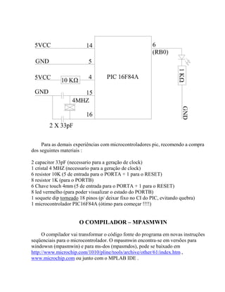Para as demais experiências com microcontroladores pic, recomendo a compra 
dos seguintes materiais : 
2 capacitor 33pF (necessario para a geração de clock) 
1 cristal 4 MHZ (necessario para a geração de clock) 
6 resistor 10K (5 de entrada para o PORTA + 1 para o RESET) 
8 resistor 1K (para o PORTB) 
6 Chave touch 4mm (5 de entrada para o PORTA + 1 para o RESET) 
8 led vermelho (para poder visualizar o estado do PORTB) 
1 soquete dip torneado 18 pinos (p/ deixar fixo no CI do PIC, evitando quebra) 
1 microcontrolador PIC16F84A (ótimo para começar !!!!) 
O COMPILADOR – MPASMWIN 
O compilador vai transformar o código fonte do programa em novas instruções 
seqüenciais para o microcontrolador. O mpasmwin encontra-se em versões para 
windowsn (mpasmwin) e para ms-dos (mpasmdos), pode se baixado em 
http://www.microchip.com/1010/pline/tools/archive/other/61/index.htm , 
www.microchip.com ou junto com o MPLAB IDE . 
 