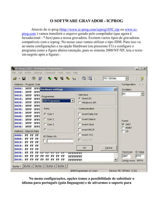 O SOFTWARE GRAVADOR - ICPROG 
Através do ic-prog (http://www.ic-prog.com/icprog105C.zip ou www.ic-prog. 
com ) vamos transferir o arquivo gerado pelo compilador (que agora é 
hexadecimal - *.hex) para a nossa gravadora. Existem varios tipos de gravadoras 
compatíveis com o icprog. No nosso caso vamos utilizar o tipo JDM. Para isso va 
ao menu configurações e na opção Hardware (ou pressione F3) e configure o 
programa como a figura abaixo (atenção, para os sistema 2000/NT/XP, leia o texto 
em negrito após a figura) : 
No menu configurações, opções temos a possibilidade de substituir o 
idioma para português (guia linguagem) e de ativarmos o suporte para 
 