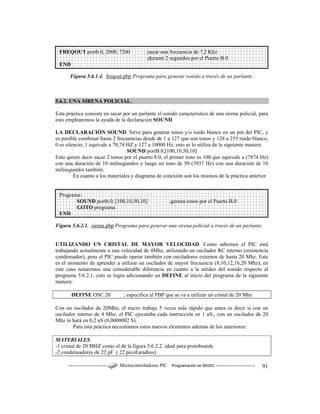 ------------------------ Microcontroladores PIC Programación en BASIC ------------------------ 91
Figura 5.6.1.4. freqout.pbp Programa para generar sonido a través de un parlante.
5.6.2. UNA SIRENA POLICIAL.
Esta práctica consiste en sacar por un parlante el sonido característico de una sirena policial, para
esto emplearemos la ayuda de la declaración SOUND.
LA DECLARACIÓN SOUND. Sirve para generar tonos y/o ruido blanco en un pin del PIC, y
es posible combinar hasta 2 frecuencias desde de 1 a 127 que son tonos y 128 a 255 ruido blanco,
0 es silencio, 1 equivale a 78,74 HZ y 127 a 10000 Hz, esto se lo utiliza de la siguiente manera:
SOUND portB.0,[100,10,50,10]
Esto quiere decir sacar 2 tonos por el puerto b.0, el primer tono es 100 que equivale a (7874 Hz)
con una duración de 10 milisegundos y luego un tono de 50 (3937 Hz) con una duración de 10
milisegundos también.
En cuanto a los materiales y diagrama de conexión son los mismos de la práctica anterior
Figura 5.6.2.1. sirena.pbp Programa para generar una sirena policial a través de un parlante.
UTILIZANDO UN CRISTAL DE MAYOR VELOCIDAD. Como sabemos el PIC está
trabajando actualmente a una velocidad de 4Mhz, utilizando un oscilador RC interno (resistencia
condensador), pero el PIC puede operar también con osciladores externos de hasta 20 Mhz. Este
es el momento de aprender a utilizar un oscilador de mayor frecuencia (8,10,12,16,20 Mhz), en
este caso notaremos una considerable diferencia en cuanto a la nitidez del sonido respecto al
programa 5.6.2.1, esto se logra adicionando un DEFINE al inicio del programa de la siguiente
manera:
DEFINE OSC 20 ; especifica al PBP que se va a utilizar un cristal de 20 Mhz
Con un oscilador de 20Mhz, el micro trabaja 5 veces más rápido que antes es decir si con un
oscilador interno de 4 Mhz, el PIC ejecutaba cada instrucción en 1 uS., con un oscilador de 20
Mhz lo hará en 0,2 uS (0,0000002 S).
Para esta práctica necesitamos estos nuevos elementos además de los anteriores:
MATERIALES.
-1 cristal de 20 MHZ como el de la figura 5.6.2.2. ideal para protoboards
-2 condensadores de 22 pF ( 22 picoFaradios)
FREQOUT portb.0, 2000, 7200 ;sacar una frecuencia de 7,2 Khz
;durante 2 segundos por el Puerto B.0
END
Programa:
SOUND portb.0, [100,10,50,10] ;genera tonos por el Puerto B.0
GOTO programa
END
 