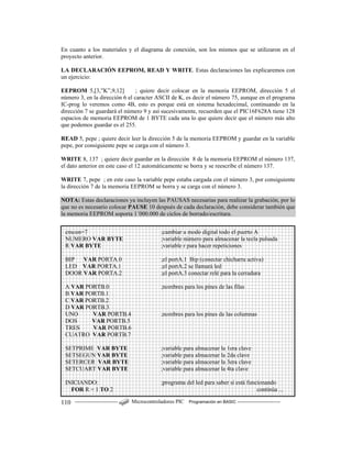 ------------------------ Microcontroladores PIC Programación en BASIC ------------------------110
En cuanto a los materiales y el diagrama de conexión, son los mismos que se utilizaron en el
proyecto anterior.
LA DECLARACIÓN EEPROM, READ Y WRITE. Estas declaraciones las explicaremos con
un ejercicio:
EEPROM 5,[3,”K”,9,12] ; quiere decir colocar en la memoria EEPROM, dirección 5 el
número 3, en la dirección 6 el caracter ASCII de K, es decir el número 75, aunque en el programa
IC-prog lo veremos como 4B, esto es porque está en sistema hexadecimal, continuando en la
dirección 7 se guardará el número 9 y así sucesivamente, recuerden que el PIC16F628A tiene 128
espacios de memoria EEPROM de 1 BYTE cada una lo que quiere decir que el número más alto
que podemos guardar es el 255.
READ 5, pepe ; quiere decir leer la dirección 5 de la memoria EEPROM y guardar en la variable
pepe, por consiguiente pepe se carga con el número 3.
WRITE 8, 137 ; quiere decir guardar en la dirección 8 de la memoria EEPROM el número 137,
el dato anterior en este caso el 12 automáticamente se borra y se reescribe el número 137.
WRITE 7, pepe ; en este caso la variable pepe estaba cargada con el número 3, por consiguiente
la dirección 7 de la memoria EEPROM se borra y se carga con el número 3.
NOTA: Estas declaraciones ya incluyen las PAUSAS necesarias para realizar la grabación, por lo
que no es necesario colocar PAUSE 10 después de cada declaración, debe considerar también que
la memoria EEPROM soporta 1´000.000 de ciclos de borrado/escritura.
cmcon=7 ;cambiar a modo digital todo el puerto A
NUMERO VAR BYTE ;variable número para almacenar la tecla pulsada
R VAR BYTE ;variable r para hacer repeticiones
BIP VAR PORTA.0 ;el portA.1 Bip (conectar chicharra activa)
LED VAR PORTA.1 ;el portA.2 se llamará led
DOOR VAR PORTA.2 ;el portA.3 conectar relé para la cerradura
A VAR PORTB.0 ;nombres para los pines de las filas
B VAR PORTB.1
C VAR PORTB.2
D VAR PORTB.3
UNO VAR PORTB.4 ;nombres para los pines de las columnas
DOS VAR PORTB.5
TRES VAR PORTB.6
CUATRO VAR PORTB.7
SETPRIME VAR BYTE ;variable para almacenar la 1era clave
SETSEGUN VAR BYTE ;variable para almacenar la 2da clave
SETERCER VAR BYTE ;variable para almacenar la 3era clave
SETCUART VAR BYTE ;variable para almacenar la 4ta clave
INICIANDO: ;programa del led para saber si está funcionando
FOR R = 1 TO 2 continúa ...
 