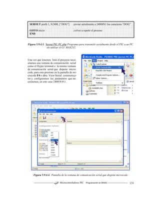------------------------ Microcontroladores PIC Programación en BASIC ------------------------ 131
Figura 5.9.4.3. Serout PIC-PC.pbp Programa para transmitir serialmente desde el PIC a un PC
sin utilizar el CI. MAX232.
Una vez que tenemos listo el proyecto nece-
sitamos una ventana de comunicación serial
como el Hyper terminal o la misma ventana
de comunicación serial que dispone micro-
code, para esto presione en la pantalla de mi-
crocode F4 o abra ViewSerial communica-
tor y configuramos los parámetros que ne-
cesitemos, en este caso 2400N81.
Figura 5.9.4.4. Pantalla de la ventana de comunicación serial que dispone microcode.
SEROUT portb.1, N2400, [“DOG”] ;enviar serialmente a 24008N1 los caracteres “DOG”
GOTO inicio ;volver a repetir el proceso
END
 