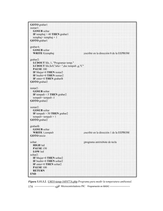 ------------------------ Microcontroladores PIC Programación en BASIC ------------------------174
Figura 5.11.3.2. LM35-temp-16F877A.pbp Programa para medir la temperatura ambiental.
GOTO grabar1
sumar1:
GOSUB soltar
IF tempbaj > 40 THEN grabar1
tempbaj= tempbaj + 1
GOTO grabar1
grabarA:
GOSUB soltar
WRITE 0,tempbaj ;escribir en la dirección 0 de la EEPROM
grabar2:
LCDOUT $fe, 1, "Programar temp."
LCDOUT $fe,$c0,"alta= ",dec tempalt ,g,"C"
PAUSE 100
IF bbajar=0 THEN restar2
IF bsubir=0 THEN sumar2
IF enter=0 THEN grabarB
GOTO grabar2
restar2:
GOSUB soltar
IF tempalt < 5 THEN grabar2
tempalt= tempalt -1
GOTO grabar2
sumar2:
GOSUB soltar
IF tempalt > 50 THEN grabar2
tempalt= tempalt + 1
GOTO grabar2
grabarB:
GOSUB soltar
WRITE 1,tempalt ;escribir en la dirección 1 de la EEPROM
GOTO inicio
soltar: ;programa antirrebote de tecla
HIGH led
PAUSE 150
LOW led
soltar2:
IF bbajar=0 THEN soltar2
IF bsubir=0 THEN soltar2
IF enter=0 THEN soltar2
PAUSE 100
RETURN
END
 