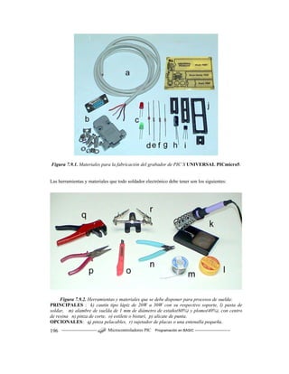 ------------------------ Microcontroladores PIC Programación en BASIC ------------------------196
Figura 7.9.1. Materiales para la fabricación del grabador de PIC´S UNIVERSAL PICmicro5.
Las herramientas y materiales que todo soldador electrónico debe tener son los siguientes:
Figura 7.9.2. Herramientas y materiales que se debe disponer para procesos de suelda:
PRINCIPALES : k) cautín tipo lápiz de 20W a 30W con su respectivo soporte, l) pasta de
soldar, m) alambre de suelda de 1 mm de diámetro de estaño(60%) y plomo(40%), con centro
de resina n) pinza de corte, o) estilete o bisturí, p) alicate de punta.
OPCIONALES: q) pinza pelacables, r) sujetador de placas o una entenalla pequeña.
 