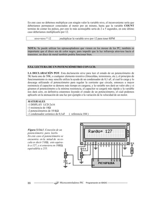 ------------------------ Microcontroladores PIC Programación en BASIC ------------------------88
En este caso no debemos multiplicar con ningún valor la variable revo, el inconveniente sería que
deberíamos permanecer conectados al motor por un minuto, hasta que la variable COUNT
termine de contar los pulsos, por esto lo más aconsejable sería de 2 a 5 segundos, en este último
caso deberíamos multiplicarlo por 12.
revo=revo * 12 ;multiplicar la variable revo por 12 para tener RPM
NOTA: Se puede utilizar los optoacopladores que vienen en los mouse de los PC, también es
importante que el disco sea de color negro, para impedir que la luz infrarroja atraviese hacia el
transistor, un disco de metal también podría funcionar bien.
5.5.6. LECTURA DE UN POTENCIÓMETRO CON LCD.
LA DECLARACIÓN POT. Esta declaración sirve para leer el estado de un potenciómetro de
5K hasta uno de 50K, o cualquier elemento resistivo (fotoceldas, termistores, etc.), el principio de
funcionamiento es muy sencillo utiliza la ayuda de un condensador de 0,1 uF, al cual lo carga y lo
descarga utilizando el potenciómetro para regular la corriente que circula, entonces a mayor
resistencia el capacitor se demora más tiempo en cargarse, y la variable nos dará un valor alto y si
giramos el potenciómetro a la mínima resistencia, el capacitor se cargará más rápido y la variable
nos dará cero, en definitiva estaremos leyendo el estado de un potenciómetro, el cual podemos
aplicarlo en la atenuación de una luz por ejemplo o la variación de la velocidad de un motor.
MATERIALES.
-1 DISPLAY LCD 2x16
-1 resistencia de 10Ω
-2 potenciómetros de 10 KΩ
-1 condensador cerámico de 0,1uF ( referencia 104 )
Figura 5.5.6.1. Conexión de un
potenciómetro para leerlo.
En este caso el potenciómetro se
encuentra en la mitad de su es-
cala es decir 5 KΩ, esto equiva-
le a 127, y si estuviera en 10KΩ,
equivaldría a 255.
 