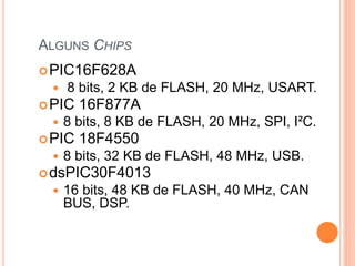 ALGUNS CHIPS
PIC16F628A
 8 bits, 2 KB de FLASH, 20 MHz, USART.
PIC 16F877A
 8 bits, 8 KB de FLASH, 20 MHz, SPI, I²C.
PIC 18F4550
 8 bits, 32 KB de FLASH, 48 MHz, USB.
dsPIC30F4013
 16 bits, 48 KB de FLASH, 40 MHz, CAN
BUS, DSP.
 