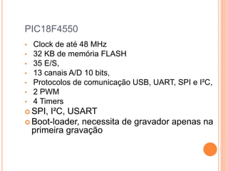 PIC18F4550
• Clock de até 48 MHz
• 32 KB de memória FLASH
• 35 E/S,
• 13 canais A/D 10 bits,
• Protocolos de comunicação USB, UART, SPI e I²C,
• 2 PWM
• 4 Timers
 SPI, I²C, USART
 Boot-loader, necessita de gravador apenas na
primeira gravação
 