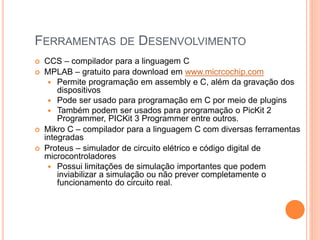 FERRAMENTAS DE DESENVOLVIMENTO
 CCS – compilador para a linguagem C
 MPLAB – gratuito para download em www.micrcochip.com
 Permite programação em assembly e C, além da gravação dos
dispositivos
 Pode ser usado para programação em C por meio de plugins
 Também podem ser usados para programação o PicKit 2
Programmer, PICKit 3 Programmer entre outros.
 Mikro C – compilador para a linguagem C com diversas ferramentas
integradas
 Proteus – simulador de circuito elétrico e código digital de
microcontroladores
 Possui limitações de simulação importantes que podem
inviabilizar a simulação ou não prever completamente o
funcionamento do circuito real.
 