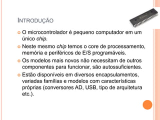 INTRODUÇÃO
 O microcontrolador é pequeno computador em um
único chip.
 Neste mesmo chip temos o core de processamento,
memória e periféricos de E/S programáveis.
 Os modelos mais novos não necessitam de outros
componentes para funcionar, são autossuficientes.
 Estão disponíveis em diversos encapsulamentos,
variadas famílias e modelos com características
próprias (conversores AD, USB, tipo de arquitetura
etc.).
 