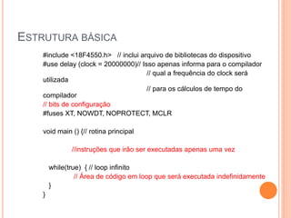 ESTRUTURA BÁSICA
#include <18F4550.h> // inclui arquivo de bibliotecas do dispositivo
#use delay (clock = 20000000)// Isso apenas informa para o compilador
// qual a frequência do clock será
utilizada
// para os cálculos de tempo do
compilador
// bits de configuração
#fuses XT, NOWDT, NOPROTECT, MCLR
void main () {// rotina principal
//instruções que irão ser executadas apenas uma vez
while(true) { // loop infinito
// Área de código em loop que será executada indefinidamente
}
}
 