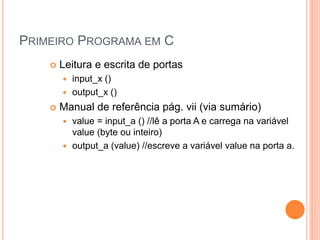 PRIMEIRO PROGRAMA EM C
 Leitura e escrita de portas
 input_x ()
 output_x ()
 Manual de referência pág. vii (via sumário)
 value = input_a () //lê a porta A e carrega na variável
value (byte ou inteiro)
 output_a (value) //escreve a variável value na porta a.
 