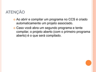 ATENÇÃO
 Ao abrir e compilar um programa no CCS é criado
automaticamente um projeto associado.
 Caso você abra um segundo programa e tente
compilar, o projeto aberto (com o primeiro programa
aberto) é o que será compilado.
 