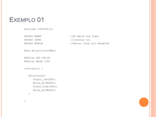 EXEMPLO 01
#include <18F4550.h>
#FUSES NOWDT //No Watch Dog Timer
#FUSES INTRC //Internal osc
#FUSES NOMCLR //Master Clear pin desabled
#use delay(clock=4MHz)
#define LED PIN_B0
#define DELAY 1000
void main() {
while(true){
output_low(LED);
delay_ms(DELAY);
output_high(LED);
delay_ms(DELAY);
}
}
 