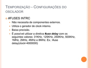TEMPORIZAÇÃO - CONFIGURAÇÕES DO
OSCILADOR
 #FUSES INTRC
 Não necessita de componentes externos.
 Utiliza o gerador de clock interno.
 Baixa precisão.
 É possível utilizar a diretiva #use delay com os
seguintes valores: 31KHz, 125KHz, 250KHz, 500KHz,
1MHz, 2MHz, 4MHz e 8MHz. Ex.: #use
delay(clock=4000000)
 