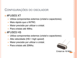 CONFIGURAÇÕES DO OSCILADOR
 #FUSES XT
 Utiliza componentes externos (cristal e capacitores).
 Mais rápido que o INTRC.
 Maior precisão por utilizar o cristal.
 Para cristais até 4Mhz.
 #FUSES HS
 Utiliza componentes externos (cristal e capacitores).
 Alta velocidade (HS = high speed)
 Maior precisão por utilizar o cristal.
 Para cristais até 20Mhz.
Cristal de 16 MHz
 