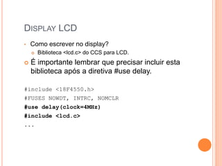 DISPLAY LCD
• Como escrever no display?
 Biblioteca <lcd.c> do CCS para LCD.
 É importante lembrar que precisar incluir esta
biblioteca após a diretiva #use delay.
#include <18F4550.h>
#FUSES NOWDT, INTRC, NOMCLR
#use delay(clock=4MHz)
#include <lcd.c>
...
 