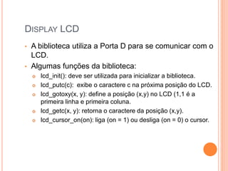 DISPLAY LCD
• A biblioteca utiliza a Porta D para se comunicar com o
LCD.
• Algumas funções da biblioteca:
 lcd_init(): deve ser utilizada para inicializar a biblioteca.
 lcd_putc(c): exibe o caractere c na próxima posição do LCD.
 lcd_gotoxy(x, y): define a posição (x,y) no LCD (1,1 é a
primeira linha e primeira coluna.
 lcd_getc(x, y): retorna o caractere da posição (x,y).
 lcd_cursor_on(on): liga (on = 1) ou desliga (on = 0) o cursor.
 