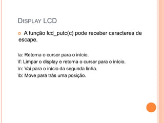 DISPLAY LCD
 A função lcd_putc(c) pode receber caracteres de
escape.
a: Retorna o cursor para o início.
f: Limpar o display e retorna o cursor para o início.
n: Vai para o início da segunda linha.
b: Move para trás uma posição.
 