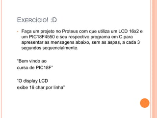 EXERCÍCIO! :D
• Faça um projeto no Proteus com que utiliza um LCD 16x2 e
um PIC18F4550 e seu respectivo programa em C para
apresentar as mensagens abaixo, sem as aspas, a cada 3
segundos sequencialmente.
“Bem vindo ao
curso de PIC18F”
“O display LCD
exibe 16 char por linha”
 