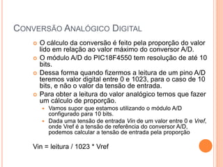 CONVERSÃO ANALÓGICO DIGITAL
 O cálculo da conversão é feito pela proporção do valor
lido em relação ao valor máximo do conversor A/D.
 O módulo A/D do PIC18F4550 tem resolução de até 10
bits.
 Dessa forma quando fizermos a leitura de um pino A/D
teremos valor digital entre 0 e 1023, para o caso de 10
bits, e não o valor da tensão de entrada.
 Para obter a leitura do valor analógico temos que fazer
um cálculo de proporção.
 Vamos supor que estamos utilizando o módulo A/D
configurado para 10 bits.
 Dada uma tensão de entrada Vin de um valor entre 0 e Vref,
onde Vref é a tensão de referência do conversor A/D,
podemos calcular a tensão de entrada pela proporção
Vin = leitura / 1023 * Vref
 