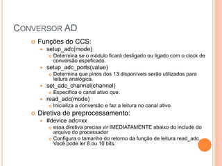 CONVERSOR AD
 Funções do CCS:
 setup_adc(mode)
 Determina se o módulo ficará desligado ou ligado com o clock de
conversão espeficado.
 setup_adc_ports(value)
 Determina que pinos dos 13 disponíveis serão utilizados para
leitura analógica.
 set_adc_channel(channel)
 Especifica o canal ativo que.
 read_adc(mode)
 Inicializa a conversão e faz a leitura no canal ativo.
 Diretiva de preprocessamento:
 #device adc=xx
 essa diretiva precisa vir IMEDIATAMENTE abaixo do include do
arquivo do processador
 Configura o tamanho do retorno da função de leitura read_adc.
Você pode ler 8 ou 10 bits.
 
