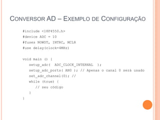 CONVERSOR AD – EXEMPLO DE CONFIGURAÇÃO
#include <18F4550.h>
#device ADC = 10
#fuses NOWDT, INTRC, MCLR
#use delay(clock=4MHz)
void main () {
setup_adc( ADC_CLOCK_INTERNAL );
setup_adc_ports( AN0 ); // Apenas o canal 0 será usado
set_adc_channel(0); //
while (true) {
// seu código
}
}
 