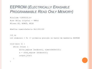 EEPROM (ELECTRICALLY ERASABLE
PROGRAMMABLE READ ONLY MEMORY)
#include <18F4550.h>
#use delay (crystal = 4MHz)
#fuses XT, NOWDT, MCLR
#define numeroDeSerie 0b11001100
int x;
int endereco = 0; // primeira posição no banco de memóeria EEPROM
void main () {
while (true) {
write_eeprom (endereco, numeroDeSerie);
x = read_eeprom (endereco);
output_b(x);
}
}
 