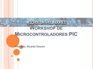 WORKSHOP DE
MICROCONTROLADORES PIC
Prof. MSc. Ricardo Teixeira
 
