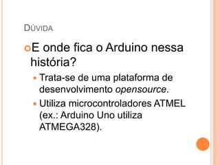 DÚVIDA
E onde fica o Arduino nessa
história?
 Trata-se de uma plataforma de
desenvolvimento opensource.
 Utiliza microcontroladores ATMEL
(ex.: Arduino Uno utiliza
ATMEGA328).
 
