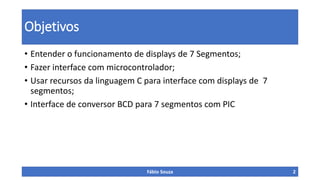 Objetivos
• Entender o funcionamento de displays de 7 Segmentos;
• Fazer interface com microcontrolador;
• Usar recursos da linguagem C para interface com displays de 7
segmentos;
• Interface de conversor BCD para 7 segmentos com PIC

Fábio Souza

2

 