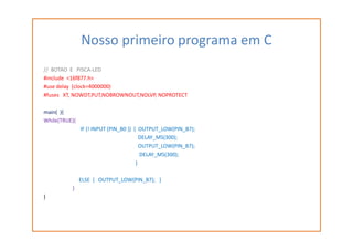 Nosso primeiro programa em C
// BOTAO E PISCA-LED
#include <16f877.h>
#use delay (clock=4000000)
#fuses XT, NOWDT,PUT,NOBROWNOUT,NOLVP, NOPROTECT
main( ){
While(TRUE){
IF (! INPUT (PIN_B0 )) { OUTPUT_LOW(PIN_B7);
DELAY_MS(300);
OUTPUT_LOW(PIN_B7);
DELAY_MS(300);
}
ELSE { OUTPUT_LOW(PIN_B7); }
}
}
 