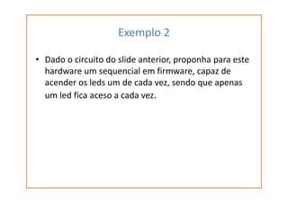 Exemplo 2
• Dado o circuito do slide anterior, proponha para este
hardware um sequencial em firmware, capaz de
acender os leds um de cada vez, sendo que apenas
um led fica aceso a cada vez.
 