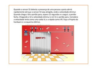 Quando o sensor S5 detecta a presença de uma pessoa a porta abrirá
rapidamente até que o sensor S3 seja atingido, onde a velocidade diminui
Quando chega a S4 o portão para, espera 15 segundos e a seguir, o portão
fecha. Chegando a S2 a velocidade diminui e em S1 o portão para. Considera
a velocidade lenta como uma saída VL e a rápida como VR. Faça o Projeto do
hardware e o esquema elétrico.
 