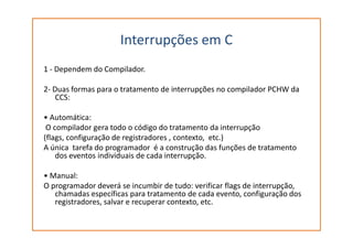 Interrupções em C
1 - Dependem do Compilador.
2- Duas formas para o tratamento de interrupções no compilador PCHW da
CCS:
• Automática:
O compilador gera todo o código do tratamento da interrupçãoO compilador gera todo o código do tratamento da interrupção
(flags, configuração de registradores , contexto, etc.)
A única tarefa do programador é a construção das funções de tratamento
dos eventos individuais de cada interrupção.
• Manual:
O programador deverá se incumbir de tudo: verificar flags de interrupção,
chamadas específicas para tratamento de cada evento, configuração dos
registradores, salvar e recuperar contexto, etc.
 