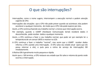 O que são interrupções?
Interrupções, como o nome sugere, interrompem a execução normal e pedem atenção
urgente de CPU.
Interrupções são situações que a CPU não pode prever quando vai acontecer, elas podem
acontecer a qualquer momento, de modo que o CPU não pode esperar por elas.
Assim, a CPU continua fazendo seu trabalho normal a menos que interrupção ocorra.
Por exemplo, quando o USART (Hardware Comunicação Serial) receberá dados é
desconhecida, pode receber dados a qualquer momento.desconhecida, pode receber dados a qualquer momento.
Assim, a CPU continua a fazer o seu trabalho normal, que pode ser por exemplo ler a
temperatura de um sensor LM35 e mostrar no LCD.
A CPU continua a fazer o trabalho "normal", mas assim que a USART receber dados
informa a CPU usando uma interrupção. A CPU salva seu estado atual (para que ele
possa retornar a ele), e pula para a rotina de serviço de interrupção) ISR
imediatamente.
A Rotina ISR é geralmente muito pequena e rápida.
Assim que a ISR termina, a CPU restaura seu estado que foi salvo e retoma do ponto onde
ocorreu a interrupção.
 
