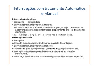 Interrupções com tratamento Automático
e Manual
Interrupção Automática
• Vantagens: Simplicidade
• Desvantagens: Gera programas maiores.
Gera tempo extra no tratamento das interrupções,ou seja, o tempo entre
aocorrência do evento de interrupção propriamente dito e o tratamento
da mesma.
• Uso: Aplicações simples onde o tempo não é um fator crítico.• Uso: Aplicações simples onde o tempo não é um fator crítico.
Interrupção Manual
• Vantagens:
Adequado quando a aplicação demanda precisão de contagem.
• Desvantagens: Gera programas menores.
Mais trabalho para o programador. (contexto, flags,registradores, etc.)
• Uso: Aplicações de tempo real e/ou onde pequenos atrasos são
indesejáveis.
• Observação!! Demanda inclusão de código assembler (diretiva específica)
 