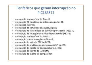 Periféricos que geram interrupção no
PIC16F877
• Interrupção por overflow do Timer0;
• Interrupção RB (mudança de estado das portas B);
• Interrupção externa;
• Interrupção de conversão analógico/digital;
• Interrupção de transmissão de dados da porta serial (RS232);
• Interrupção de recepção de dados da porta serial (RS232);• Interrupção de recepção de dados da porta serial (RS232);
• Interrupção por overflow do Timer1;
• Interrupção por comparação do Timer2;
• Interrupção do módulo CCP1 e CCP2;
• Interrupção de atividade da comunicação SPI ou I2C;
• Interrupção de colisão de dados do barramento;
• Interrupção de escrita da EEPROM;
• Interrupção de evento do comparador.
 
