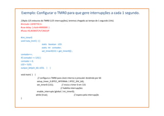 Exemplo: Configurar o TMR0 para que gere interrupções a cada 1 segundo.
//Após 125 estouros do TMR0 (125 interrupções), teremos chegado ao tempo de 1 segundo (1Hz).
#include <16F877A.h>
#use delay ( clock=4000000 )
#fuses HS,NOWDT,PUT,NOLVP
#int_timer0
void trata_tmr0 ( ) {
static boolean LED;
static int contador;
set_timer0(131 + get_timer0()) ;
contador++;
if( contador == 125) {if( contador == 125) {
contador = 0;
LED = !LED;
output_bit(pin_b0, LED); } }
void main( ) {
// configura o TMR0 para clock interno e prescaler dividindo por 64
setup_timer_0 (RTCC_INTERNAL | RTCC_DIV_64);
set_timer0 (131); // inicia o timer 0 em 131
// habilita interrupções
enable_interrupts (global | int_timer0);
while (true); // espera pela interrupção
}
 