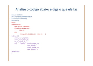 Analise o código abaixo e diga o que ele faz
#include <16F877.h>
#fuses HS,NOWDT,NOPROTECT,NOLVP
#use delay(clock=20000000)
BYTE blink = 0;
#int_rb
void button_isr() {
delay_ms (20); //debounce
if( !input(PIN_B4) && !blink )
blink = 1;
else
if( !input(PIN_B4) && blink ) blink = 0; }
void main( ) {
enable_interrupts(global);
enable_interrupts(int_rb);
ext_int_edge( H_TO_L );
do { if(blink){ output_high(PIN_D1);
delay_ms(500);
output_low(PIN_D1);
delay_ms(500); }
} while (TRUE);
}
 