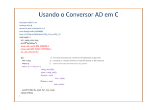 Usando o Conversor AD em C
#include<16f877a.h>
#Device ADC=8
#fuses HS,NOLVP,NOWDT,PUT
#use delay(clock=20000000)
#use rs232(baud=9600,xmit=PIN_C6,rcv=PIN_C7)
void main( ) {
int i, value, min, max;
printf("Sampling:");
setup_adc_ports( RA0_ANALOG );
setup_adc( ADC_CLOCK_INTERNAL );
set_adc_channel( 0 );
do { // Toma 30 amostras do conversor AD aplicadas no pino A0
min = 255; // e mostra os valores mínimos e máximo dentre as 30 amostras
max = 0; // valores tomados em intervalos de 100ms
for(i = 0; i <= 30; ++i) {
delay_ms(100);
value = read_adc();
if(value < min)
min = value;
if(value > max)
max = value;
}
printf("nrMin:%x MAX: %x", min, max);
} while (TRUE);
}
 