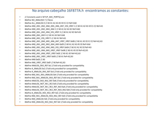 No arquivo cabeçalho 16F877A.h encontramos as constantes:
• // Constants used in SETUP_ADC_PORTS() are:
• #define NO_ANALOGS 7 // None
• #define ALL_ANALOG 0 // A0 A1 A2 A3 A5 E0 E1 E2 Ref=Vdd
• #define AN0_AN1_AN2_AN4_AN5_AN6_AN7_VSS_VREF 1 // A0 A1 A2 A5 E0 E1 E2 Ref=A3
• #define AN0_AN1_AN2_AN3_AN4 2 // A0 A1 A2 A3 A5 Ref=Vdd
• #define AN0_AN1_AN2_AN4_VSS_VREF 3 // A0 A1 A2 A5 Ref=A3
• #define AN0_AN1_AN3 4 // A0 A1 A3 Ref=Vdd
• #define AN0_AN1_VSS_VREF 5 // A0 A1 Ref=A3
• #define AN0_AN1_AN4_AN5_AN6_AN7_VREF_VREF 0x08 // A0 A1 A5 E0 E1 E2 Ref=A2,A3
• #define AN0_AN1_AN2_AN3_AN4_AN5 0x09 // A0 A1 A2 A3 A5 E0 Ref=Vdd
• #define AN0_AN1_AN2_AN4_AN5_VSS_VREF 0x0A // A0 A1 A2 A5 E0 Ref=A3
• #define AN0_AN1_AN4_AN5_VREF_VREF 0x0B // A0 A1 A5 E0 Ref=A2,A3
• #define AN0_AN1_AN4_VREF_VREF 0x0C // A0 A1 A5 Ref=A2,A3
• #define AN0_AN1_VREF_VREF 0x0D // A0 A1 Ref=A2,A3• #define AN0_AN1_VREF_VREF 0x0D // A0 A1 Ref=A2,A3
• #define AN0 0x0E // A0
• #define AN0_VREF_VREF 0x0F // A0 Ref=A2,A3
• #define ANALOG_RA3_REF 0x1 //!old only provided for compatibility
• #define A_ANALOG 0x2 //!old only provided for compatibility
• #define A_ANALOG_RA3_REF 0x3 //!old only provided for compatibility
• #define RA0_RA1_RA3_ANALOG 0x4 //!old only provided for compatibility
• #define RA0_RA1_ANALOG_RA3_REF 0x5 //!old only provided for compatibility
• #define ANALOG_RA3_RA2_REF 0x8 //!old only provided for compatibility
• #define ANALOG_NOT_RE1_RE2 0x9 //!old only provided for compatibility
• #define ANALOG_NOT_RE1_RE2_REF_RA3 0xA //!old only provided for compatibility
• #define ANALOG_NOT_RE1_RE2_REF_RA3_RA2 0xB //!old only provided for compatibility
• #define A_ANALOG_RA3_RA2_REF 0xC //!old only provided for compatibility
• #define RA0_RA1_ANALOG_RA3_RA2_REF 0xD //!old only provided for compatibility
• #define RA0_ANALOG 0xE //!old only provided for compatibility
• #define RA0_ANALOG_RA3_RA2_REF 0xF //!old only provided for compatibility
 